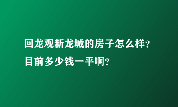 回龙观新龙城的房子怎么样？目前多少钱一平啊？