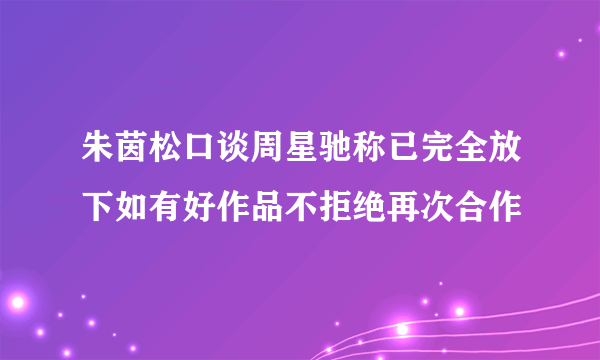 朱茵松口谈周星驰称已完全放下如有好作品不拒绝再次合作