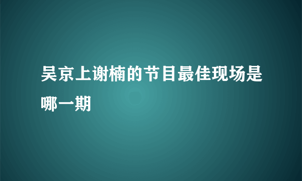 吴京上谢楠的节目最佳现场是哪一期