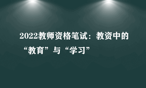 2022教师资格笔试：教资中的“教育”与“学习”