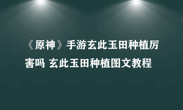 《原神》手游玄此玉田种植厉害吗 玄此玉田种植图文教程