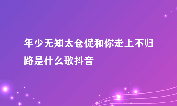 年少无知太仓促和你走上不归路是什么歌抖音