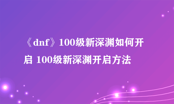 《dnf》100级新深渊如何开启 100级新深渊开启方法