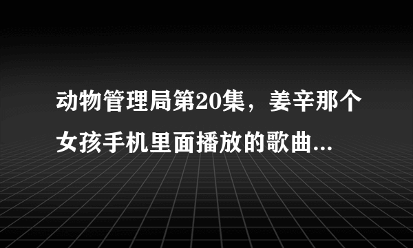 动物管理局第20集，姜辛那个女孩手机里面播放的歌曲曲名字叫什么。