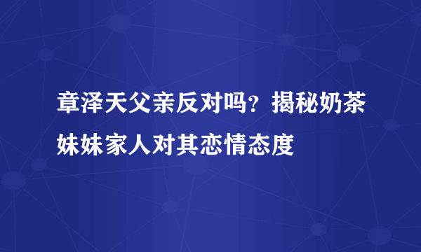 章泽天父亲反对吗？揭秘奶茶妹妹家人对其恋情态度