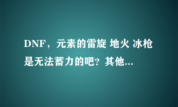 DNF，元素的雷旋 地火 冰枪是无法蓄力的吧？其他所有伤害性技能都可以蓄力是吧？