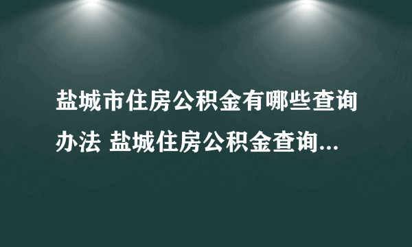 盐城市住房公积金有哪些查询办法 盐城住房公积金查询个人账户查询