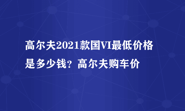 高尔夫2021款国VI最低价格是多少钱？高尔夫购车价