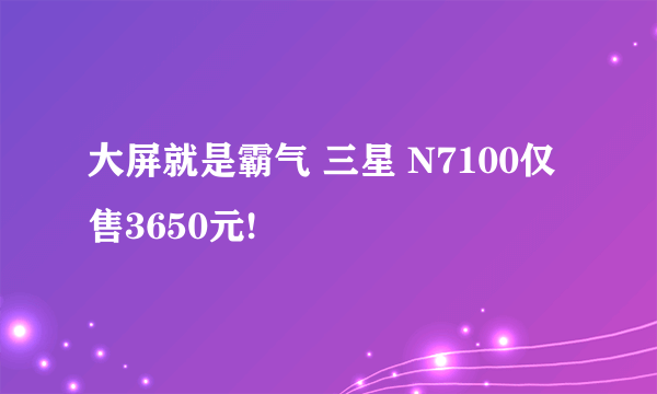 大屏就是霸气 三星 N7100仅售3650元!