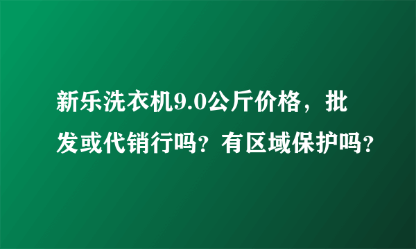 新乐洗衣机9.0公斤价格，批发或代销行吗？有区域保护吗？