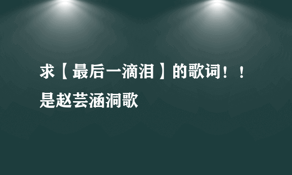 求【最后一滴泪】的歌词！！是赵芸涵洞歌