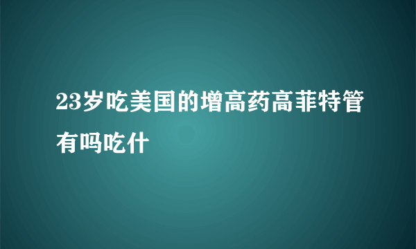 23岁吃美国的增高药高菲特管有吗吃什