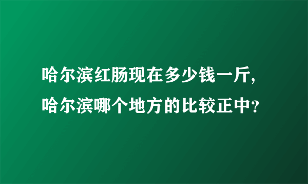 哈尔滨红肠现在多少钱一斤,哈尔滨哪个地方的比较正中？