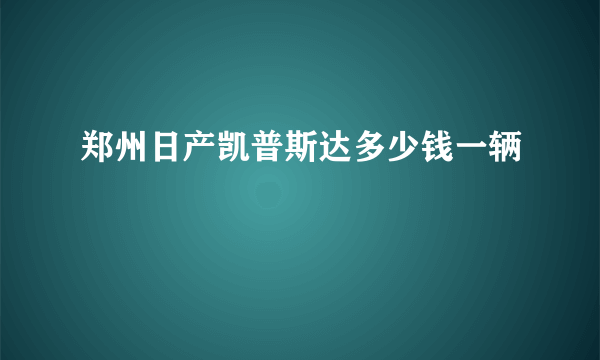 郑州日产凯普斯达多少钱一辆