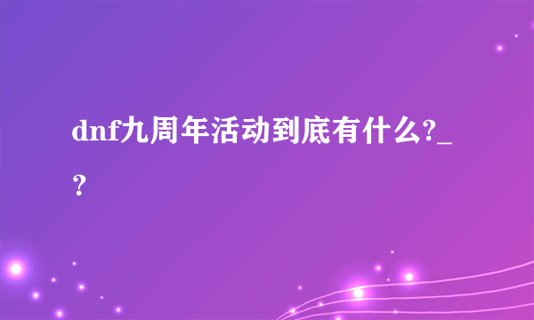 dnf九周年活动到底有什么?_？