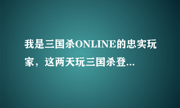 我是三国杀ONLINE的忠实玩家，这两天玩三国杀登录进去后，却就再也进不去了。不知道是怎么回事?