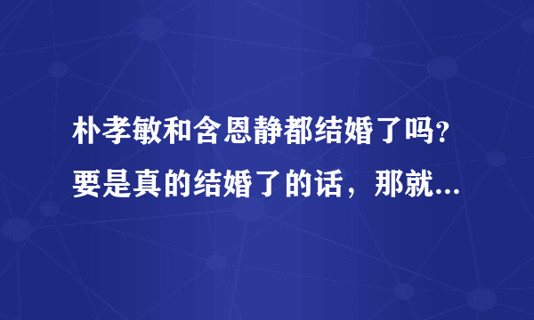 朴孝敏和含恩静都结婚了吗？要是真的结婚了的话，那就真心祝福吧