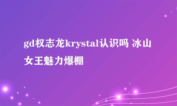 gd权志龙krystal认识吗 冰山女王魅力爆棚