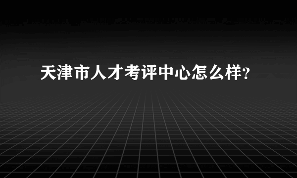 天津市人才考评中心怎么样？