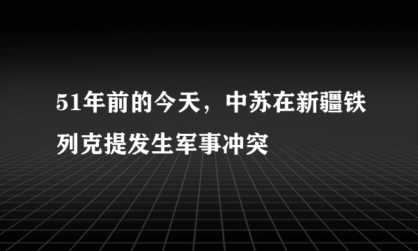 51年前的今天，中苏在新疆铁列克提发生军事冲突