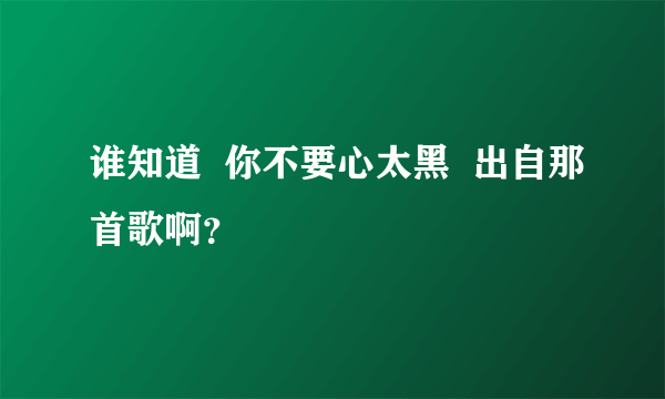 谁知道  你不要心太黑  出自那首歌啊？