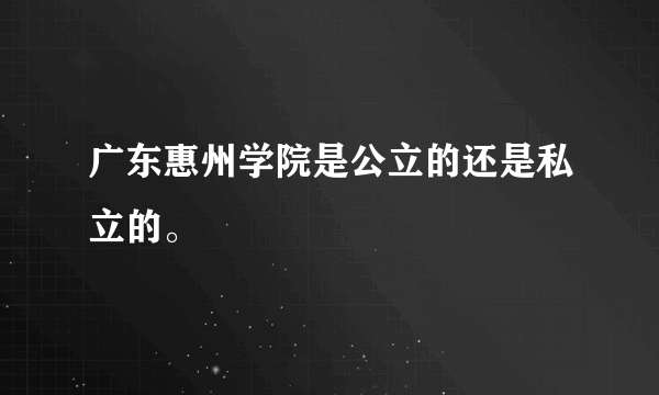 广东惠州学院是公立的还是私立的。