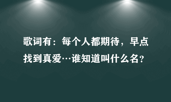 歌词有：每个人都期待，早点找到真爱…谁知道叫什么名？