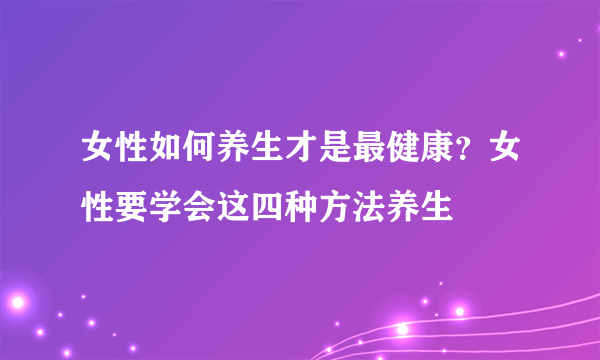 女性如何养生才是最健康？女性要学会这四种方法养生