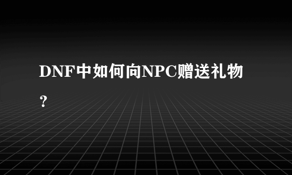 DNF中如何向NPC赠送礼物？