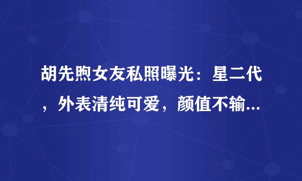 胡先煦女友私照曝光：星二代，外表清纯可爱，颜值不输当红女星！