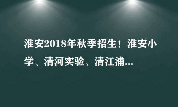 淮安2018年秋季招生！淮安小学、清河实验、清江浦实验小学……