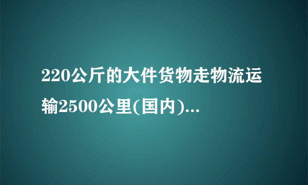 220公斤的大件货物走物流运输2500公里(国内)大概是多少费用?