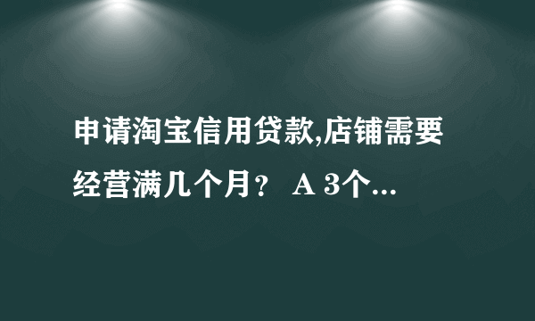 申请淘宝信用贷款,店铺需要经营满几个月？ A 3个月 B 30天 C 6个月 D 两个月