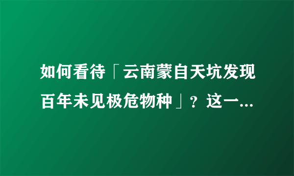 如何看待「云南蒙自天坑发现百年未见极危物种」？这一发现有何意义？为什么要保护濒危物种？