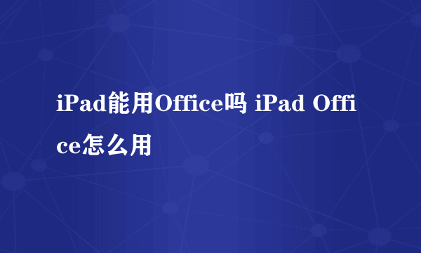 iPad能用Office吗 iPad Office怎么用