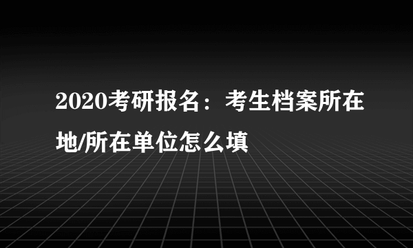 2020考研报名：考生档案所在地/所在单位怎么填