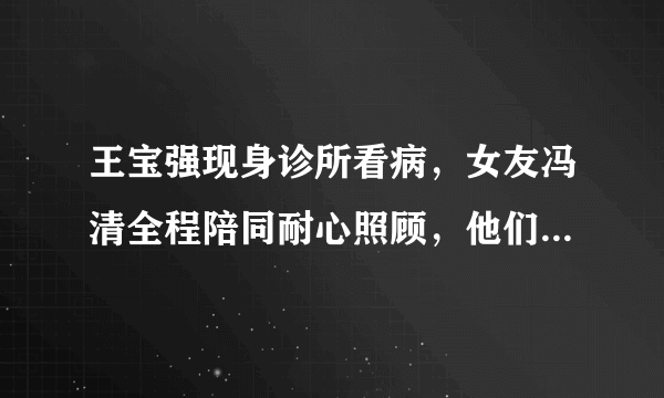 王宝强现身诊所看病，女友冯清全程陪同耐心照顾，他们是如何相识的？