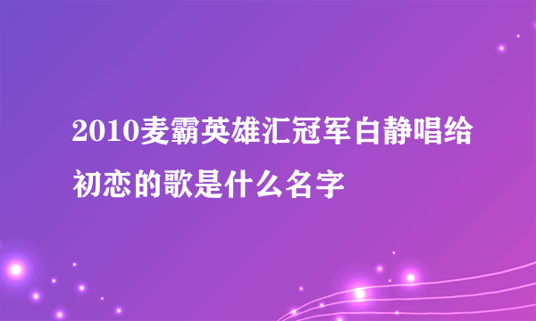 2010麦霸英雄汇冠军白静唱给初恋的歌是什么名字