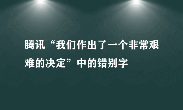 腾讯“我们作出了一个非常艰难的决定”中的错别字