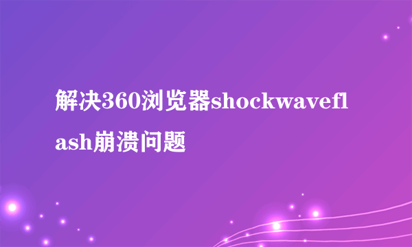 解决360浏览器shockwaveflash崩溃问题