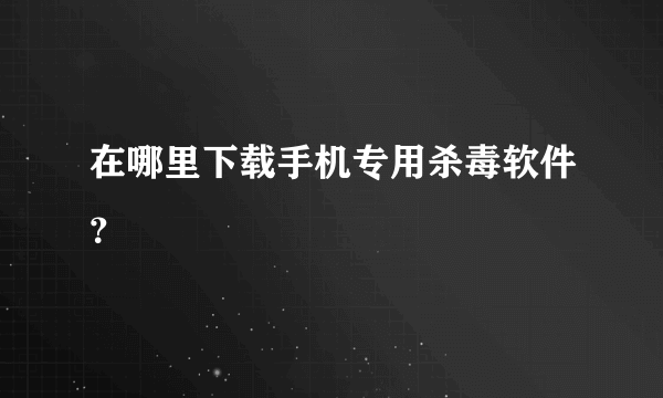 在哪里下载手机专用杀毒软件？