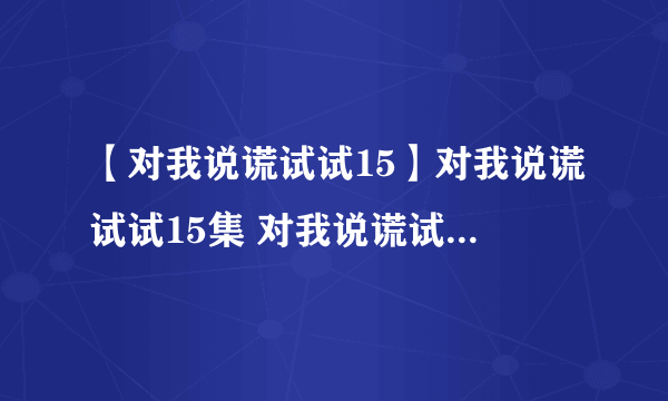 【对我说谎试试15】对我说谎试试15集 对我说谎试试第15集 对我说谎试试15集中字