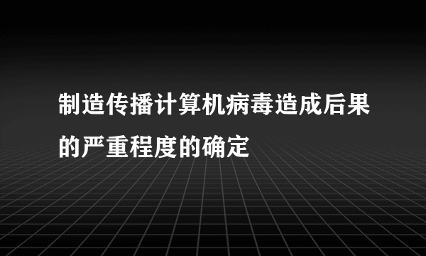 制造传播计算机病毒造成后果的严重程度的确定