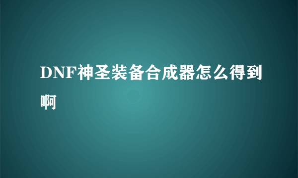 DNF神圣装备合成器怎么得到啊