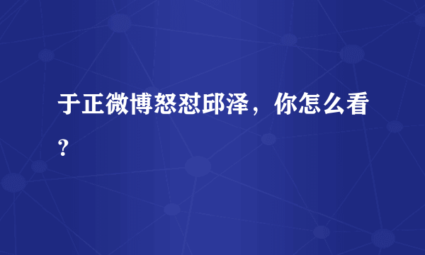 于正微博怒怼邱泽，你怎么看？