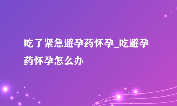 吃了紧急避孕药怀孕_吃避孕药怀孕怎么办