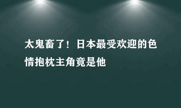 太鬼畜了！日本最受欢迎的色情抱枕主角竟是他