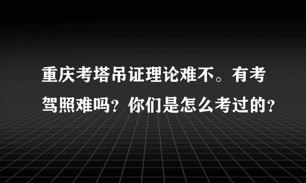 重庆考塔吊证理论难不。有考驾照难吗？你们是怎么考过的？