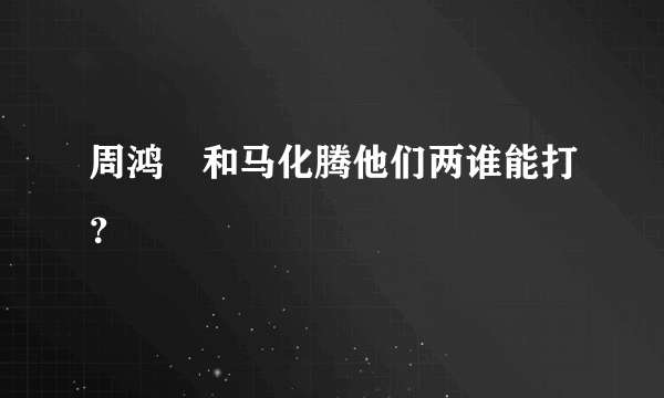 周鸿祎和马化腾他们两谁能打？