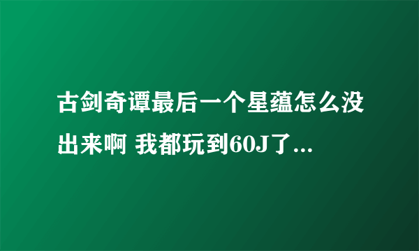 古剑奇谭最后一个星蕴怎么没出来啊 我都玩到60J了还不出怎么整 求救啊。